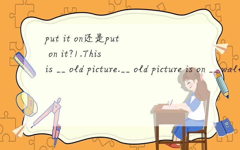 put it on还是put on it?1.This is __ old picture.__ old picture is on __ wall.填空.是an The the么?2.Let me __ your new watch.选项：A.look B.look at C.have a look D.to look 我认为A.B.D都不大可能,但是C的选项如果放在句中,好