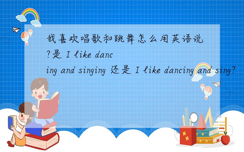 我喜欢唱歌和跳舞怎么用英语说?是 I like dancing and singing 还是 I like dancing and sing?