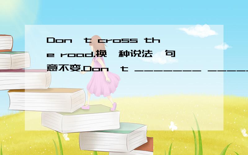 Don't cross the road.换一种说法,句意不变.Don't _______ _______the road.