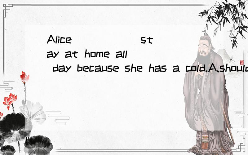 Alice _____ stay at home all day because she has a cold.A.should B.must C.could D.had to