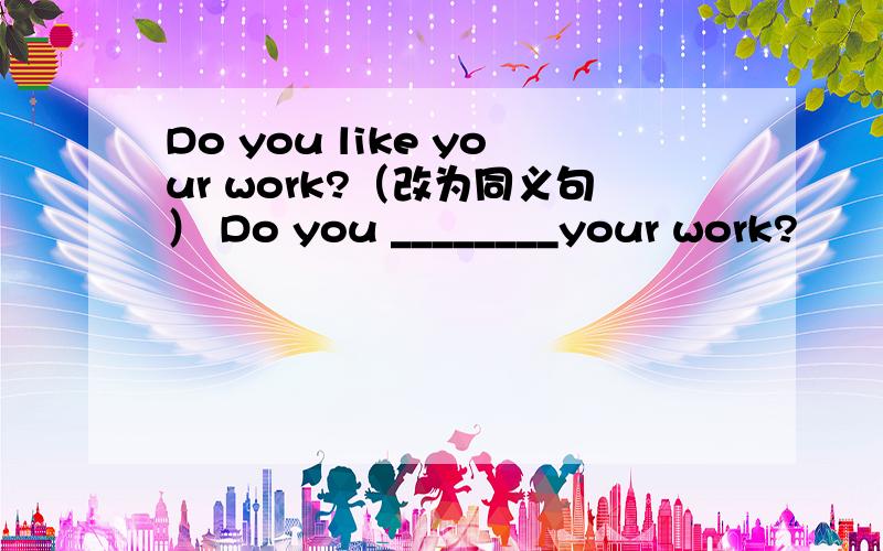 Do you like your work?（改为同义句） Do you ________your work?