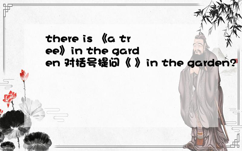 there is 《a tree》in the garden 对括号提问《 》in the garden?
