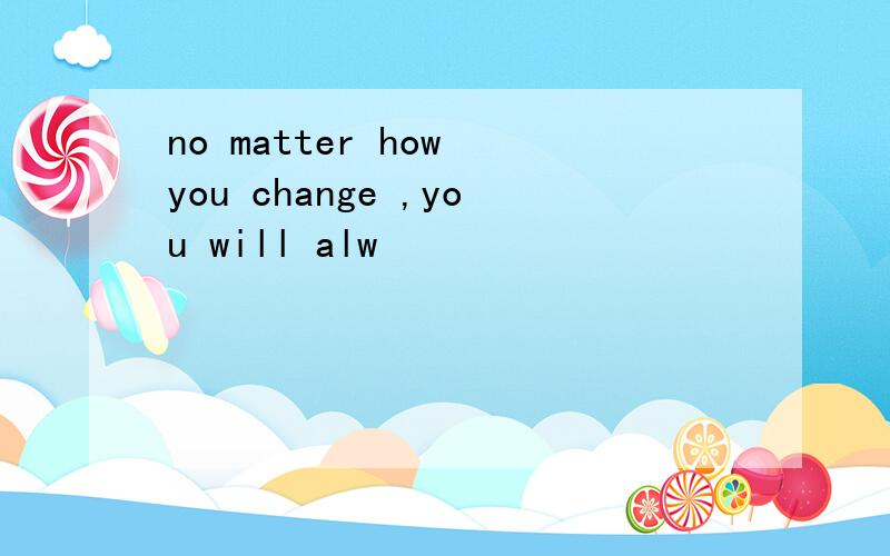 no matter how you change ,you will alw