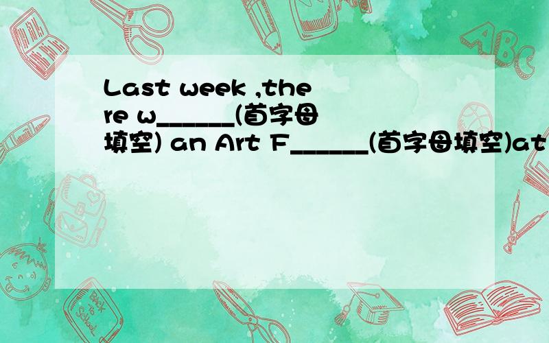 Last week ,there w______(首字母填空) an Art F______(首字母填空)at our school.