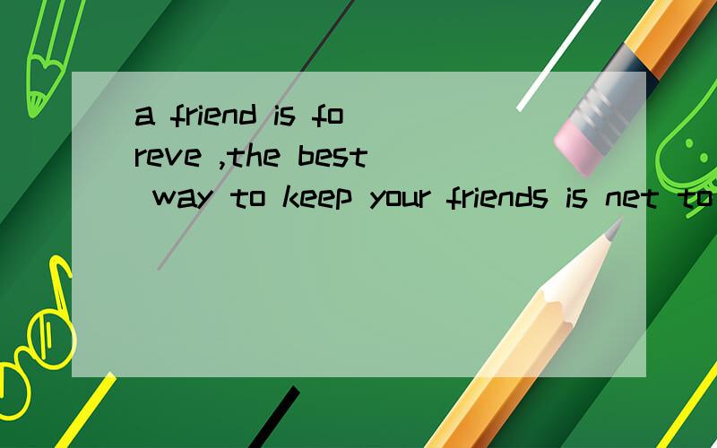 a friend is foreve ,the best way to keep your friends is net to give them away .
