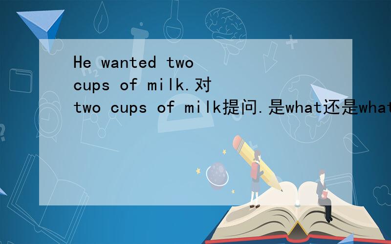 He wanted two cups of milk.对two cups of milk提问.是what还是what kind of drink.