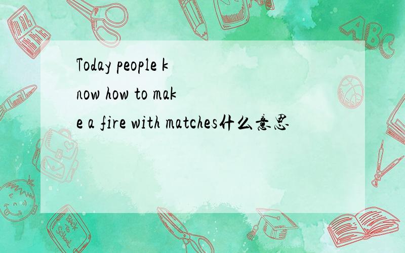 Today people know how to make a fire with matches什么意思