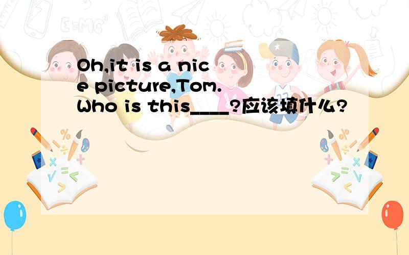 Oh,it is a nice picture,Tom.Who is this____?应该填什么?