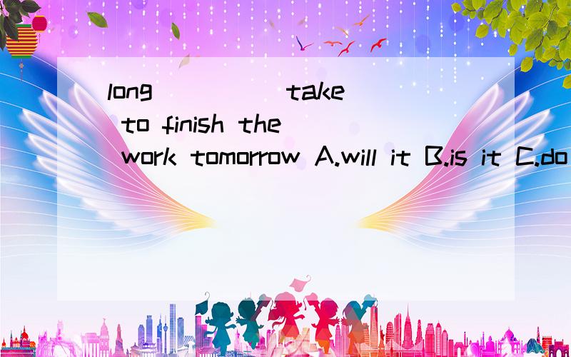 long ____ take to finish the work tomorrow A.will it B.is it C.do it D.did it选择哪个 为什么