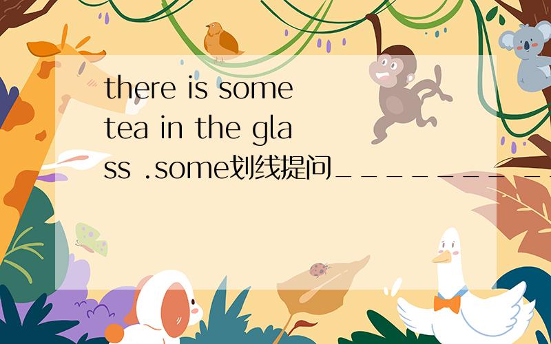 there is some tea in the glass .some划线提问_______ ________ _______ is there in the glass?