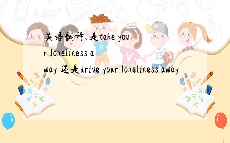 英语翻译,是take your loneliness away 还是drive your loneliness away