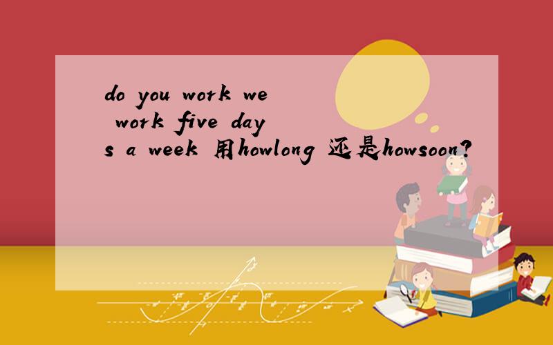 do you work we work five days a week 用howlong 还是howsoon?