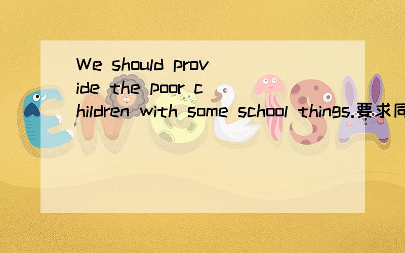 We should provide the poor children with some school things.要求同义句.We should _____ some school things ______ the poor children