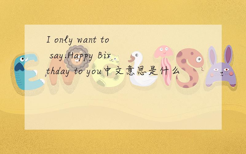 I only want to say.Happy Birthday to you中文意思是什么