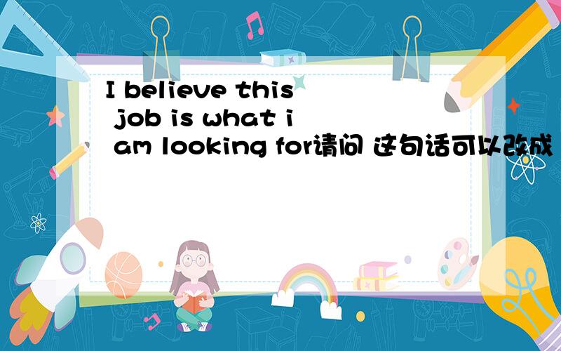I believe this job is what i am looking for请问 这句话可以改成 I believe this job is I looking for 如果不可以,为什么?请问应该怎么改?