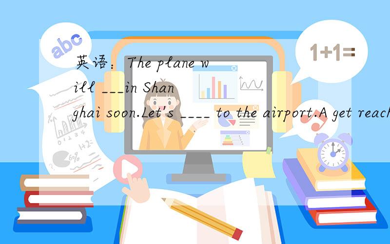 英语：The plane will ___in Shanghai soon.Let's ____ to the airport.A get reach B reach arriveC arrive reach D arrive get