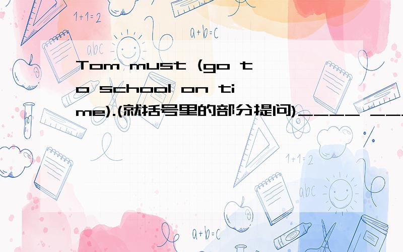 Tom must (go to school on time).(就括号里的部分提问)____ ____Tom ____?