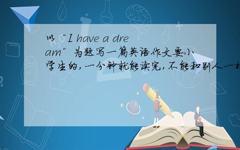 以“I have a dream”为题写一篇英语作文要小学生的,一分钟就能读完,不能和别人一样!（我的梦想是当一名教师）十万火急!在线等!