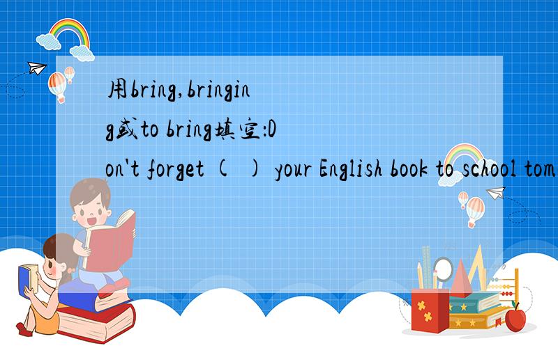 用bring,bringing或to bring填空：Don't forget ( ) your English book to school tomorrow.
