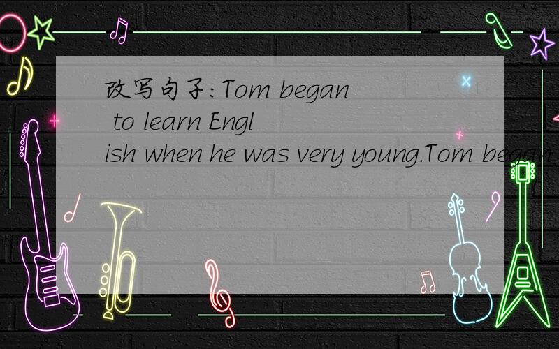 改写句子：Tom began to learn English when he was very young.Tom began to learn English — — — 还有：1 He learned from his mother.His mother — him 2 With hard work ,his English becomes better and better.His English — — with hard wor