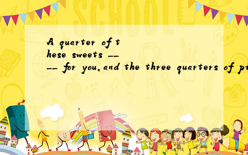 A quarter of these sweets ____ for you,and the three quarters of pizza ___ for tom.A.is,is B.is,are C.are,is D.are,are