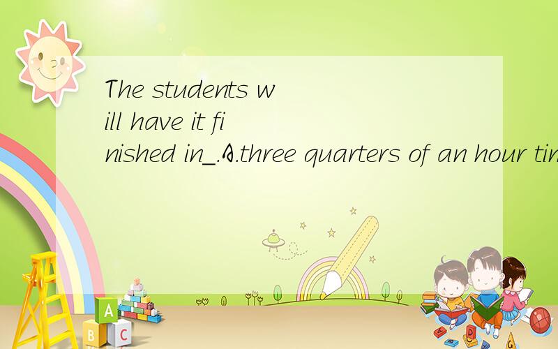 The students will have it finished in_.A.three quarters of an hour timeB.three quarters of an hour's