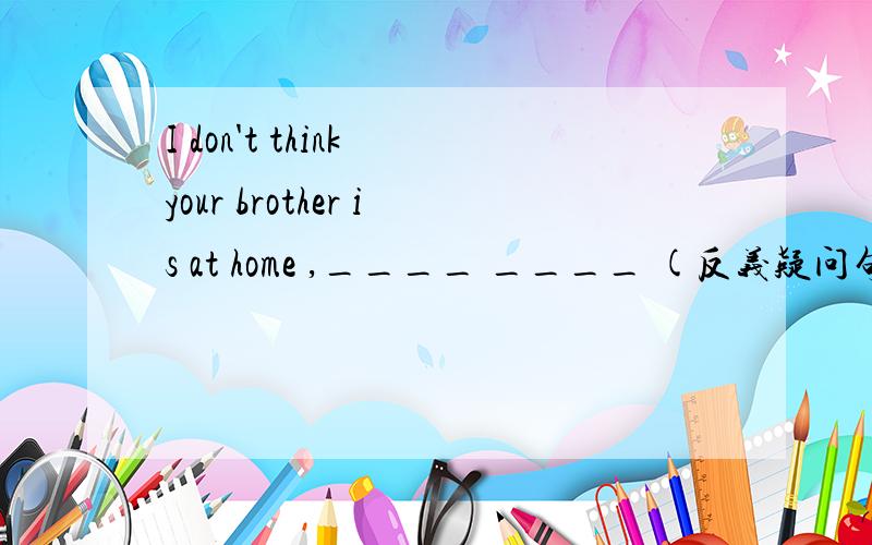 I don't think your brother is at home ,____ ____ (反义疑问句?）