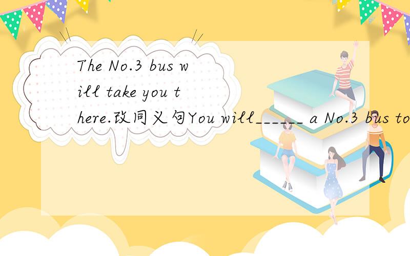 The No.3 bus will take you there.改同义句You will______ a No.3 bus to ______ ______