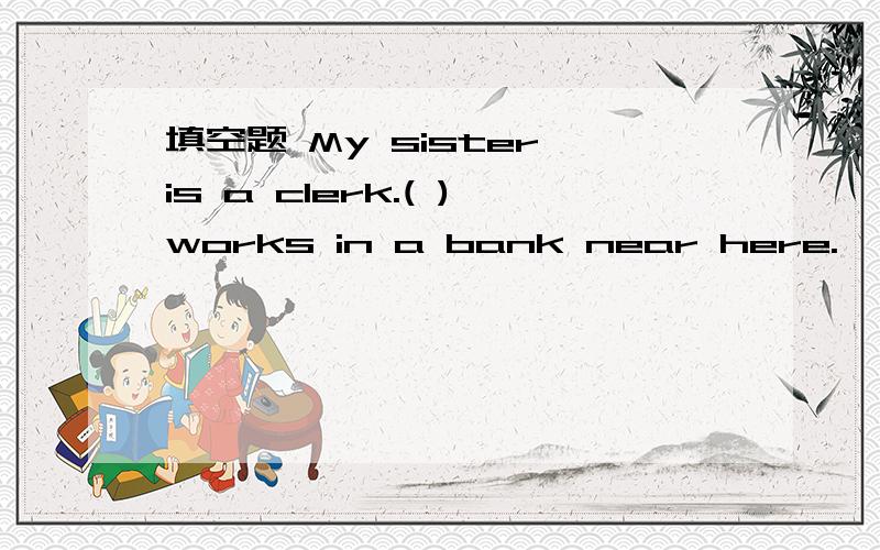 填空题 My sister is a clerk.( )works in a bank near here.