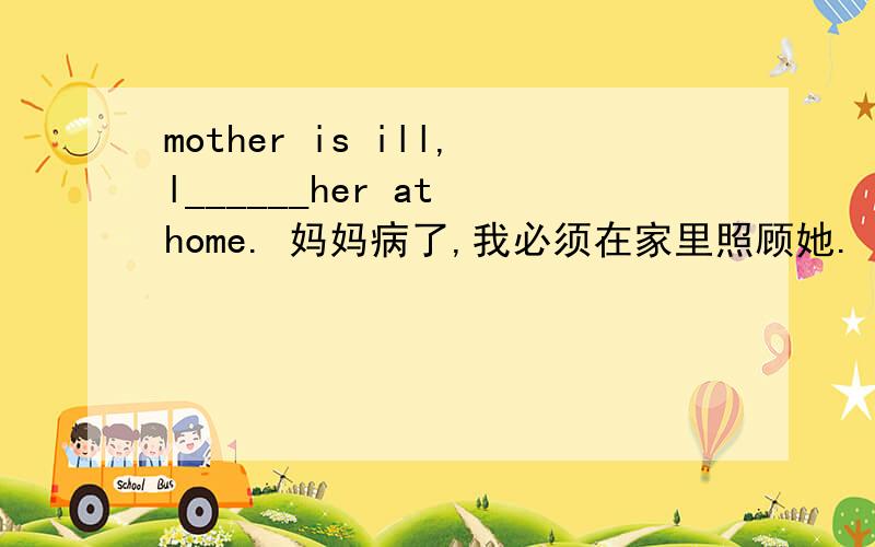 mother is ill,l______her at home. 妈妈病了,我必须在家里照顾她.