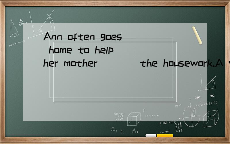 Ann often goes home to help her mother ___ the housework.A with B do C to do这个问题我已经提过好几天了,有几个朋友回答过,但我觉得没有给我满意的答案或更好的解释,希望朋友指点,