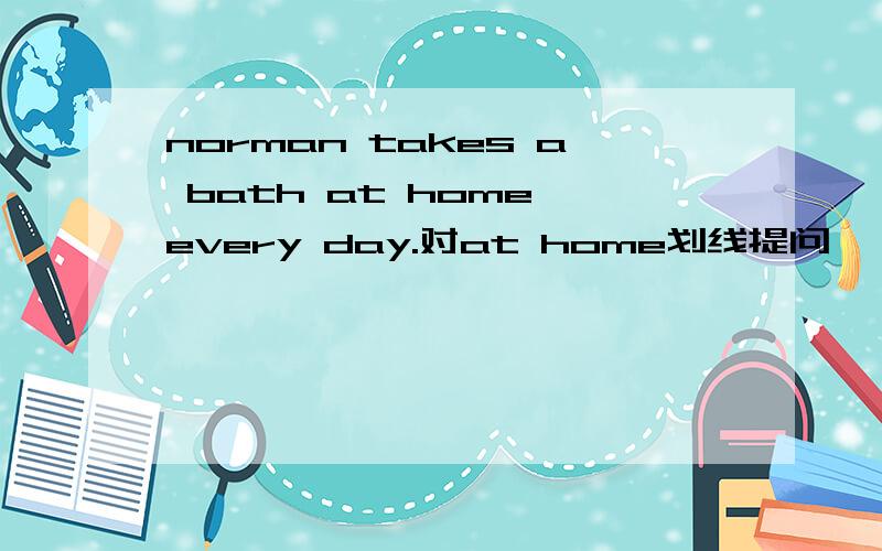norman takes a bath at home every day.对at home划线提问