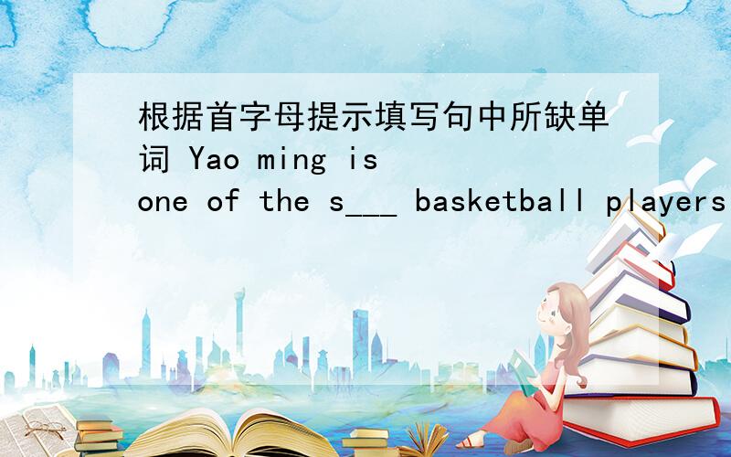 根据首字母提示填写句中所缺单词 Yao ming is one of the s___ basketball players in the world