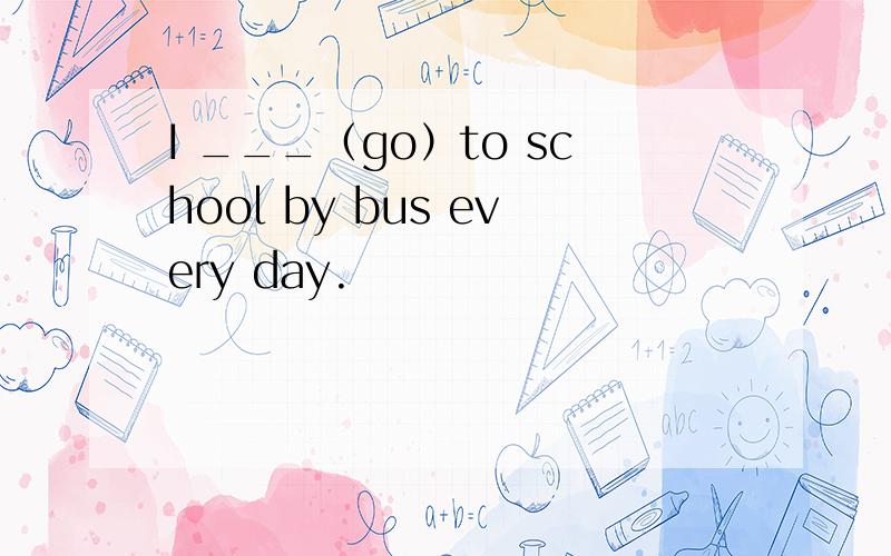 I ___（go）to school by bus every day.