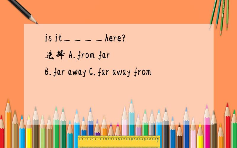 is it____here?选择 A.from far B.far away C.far away from