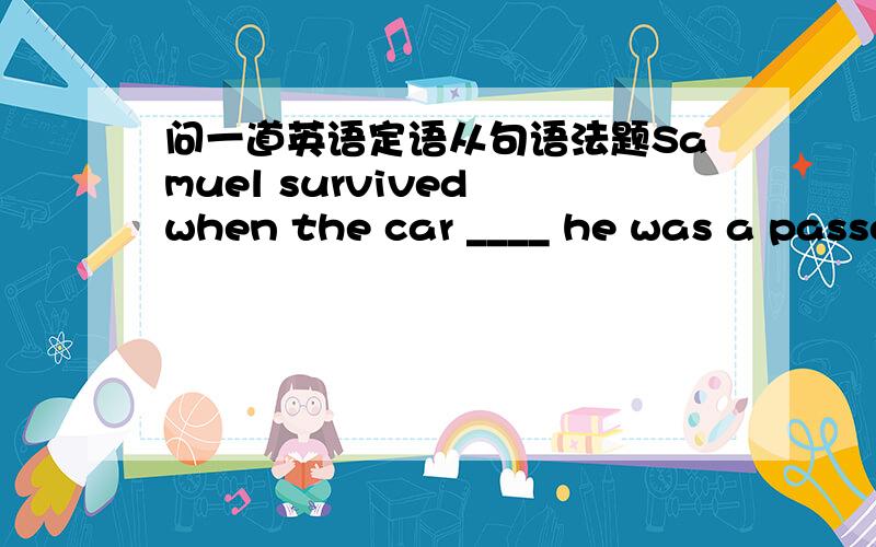 问一道英语定语从句语法题Samuel survived when the car ____ he was a passenger in turned off the road and hit a tree.答案是that ,但是that不是不能和介词in连用的吗?（除了表示因为的时候.这里被隔裂了所以可以