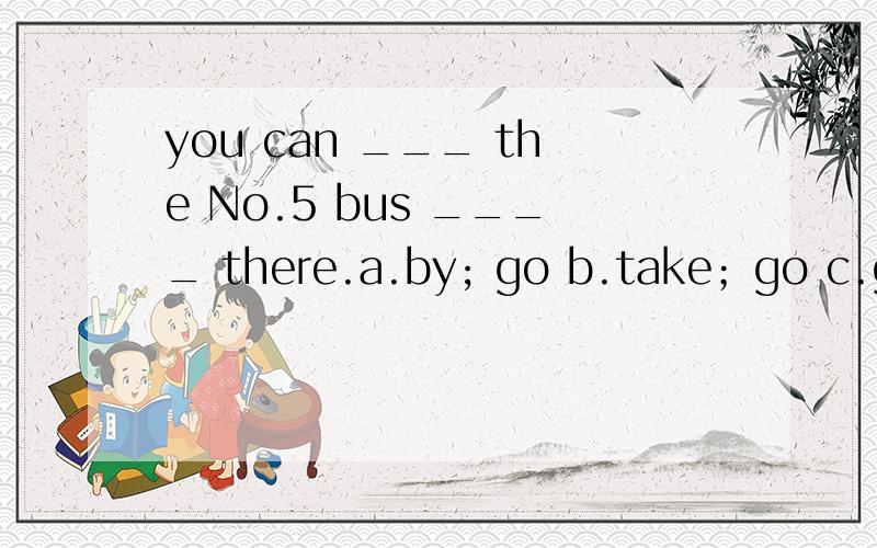 you can ___ the No.5 bus ____ there.a.by; go b.take；go c.go by;go d.on;to go c是参考答案我觉得此题无解,正确句子应该是：you can take No.5 bus to go there./ you can go there by No.5 bus.才对,