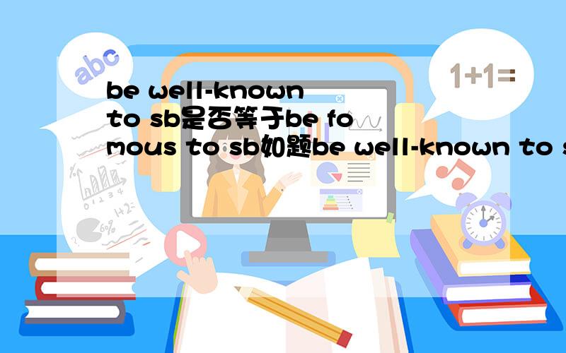 be well-known to sb是否等于be fomous to sb如题be well-known to sb=be fomous to sb =be popular with sb?