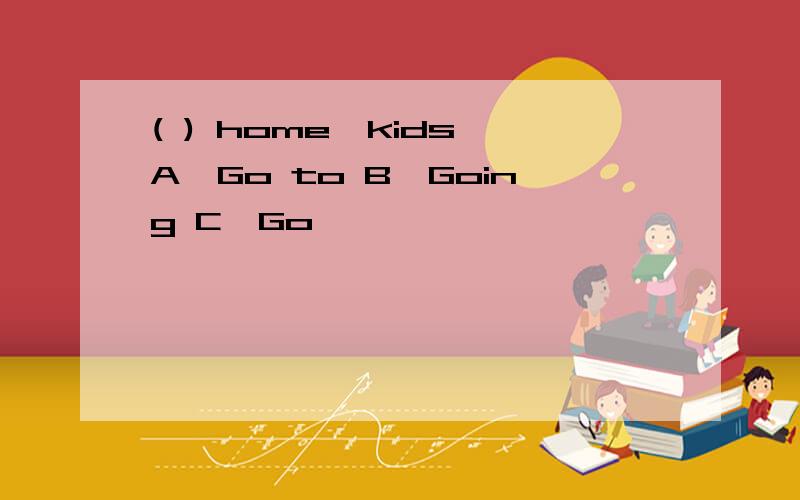 ( ) home,kids A、Go to B、Going C、Go