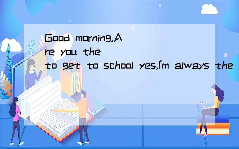 Good morning.Are you the____to get to school yes,I'm always the frist_____I get up_____