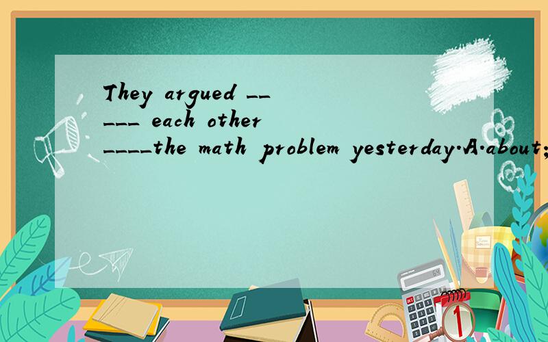 They argued _____ each other____the math problem yesterday.A.about;with B.with;to C.to;at D.with;about