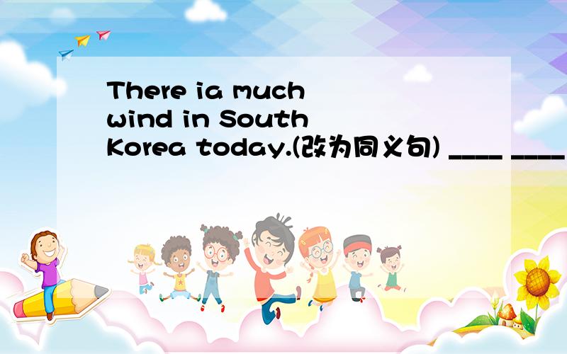 There ia much wind in South Korea today.(改为同义句) ____ ____ in South Korea today.