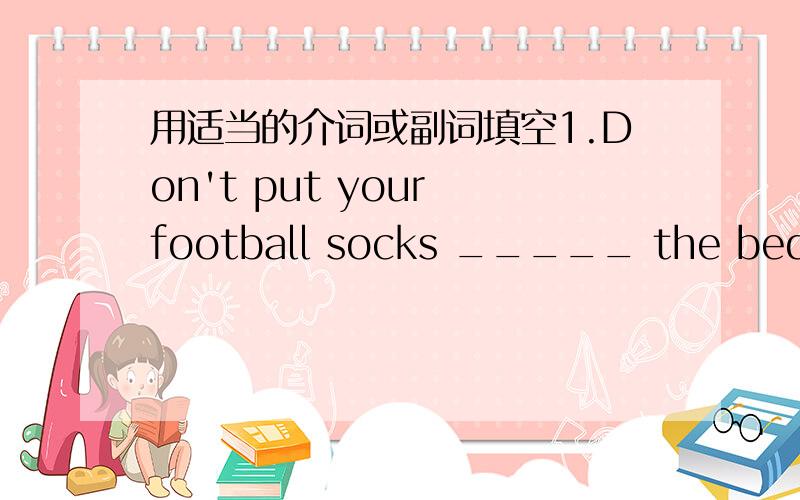 用适当的介词或副词填空1.Don't put your football socks _____ the bed.2.The train moves ______ Beijing ______ Guangzhou.3.Is your brother ______?No,he is _____ school.4.There are many apples ____ apple tree.5.I can see some monkeys ____ the