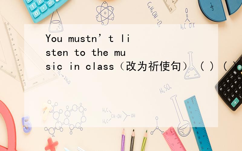 You mustn’t listen to the music in class（改为祈使句） ( ) ( ) to the music in class