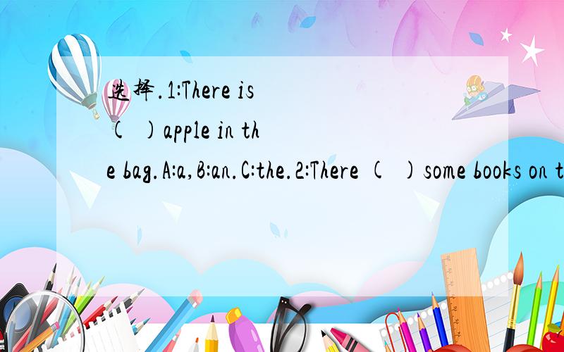 选择.1:There is ( )apple in the bag.A:a,B:an.C:the.2:There ( )some books on the desk.A:are.B:is.C:am.3:Is there a flower?Yes,( )A:there is.B:there isn't.C:it isn't.4:There are many ( )in the river.A:fish.B:fish's.C:fishs.5:Are there ( )bridges in y