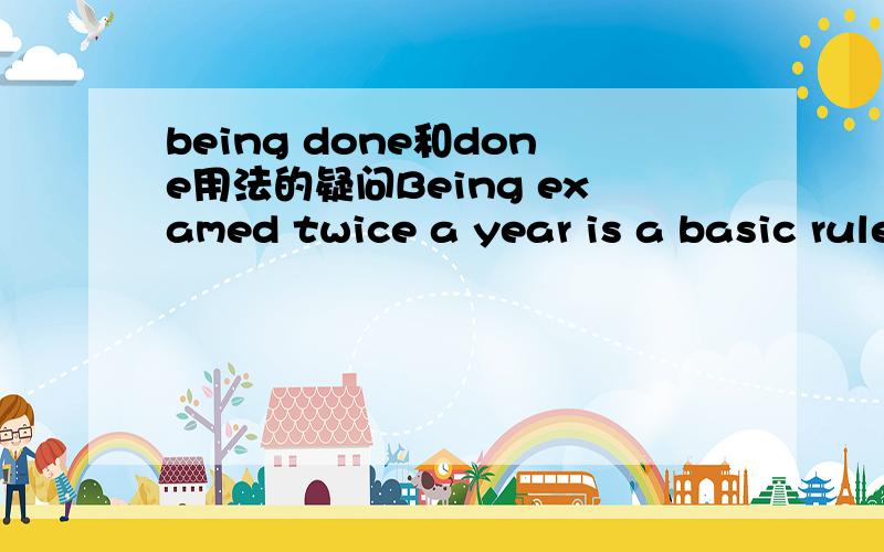 being done和done用法的疑问Being examed twice a year is a basic rule.这句用being done为什么不能用done?