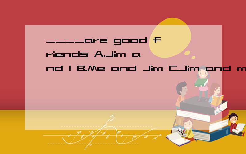 ____are good friends A.Jim and I B.Me and Jim C.Jim and me D.I and jim