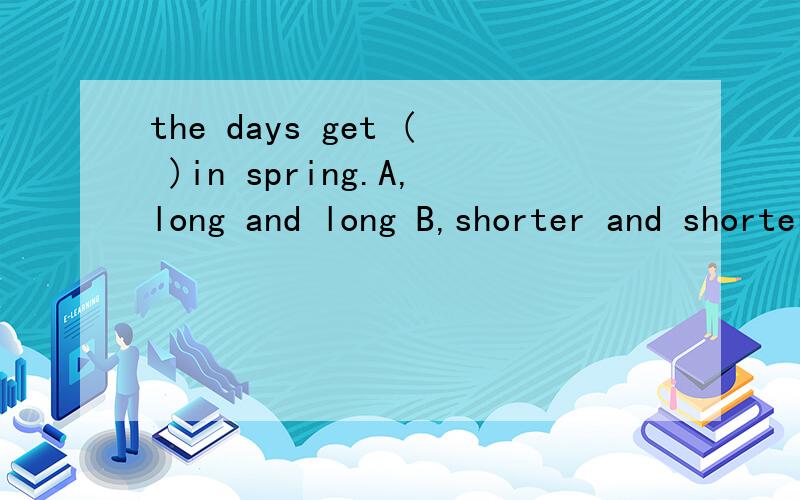 the days get ( )in spring.A,long and long B,shorter and shorter C,longer and longer