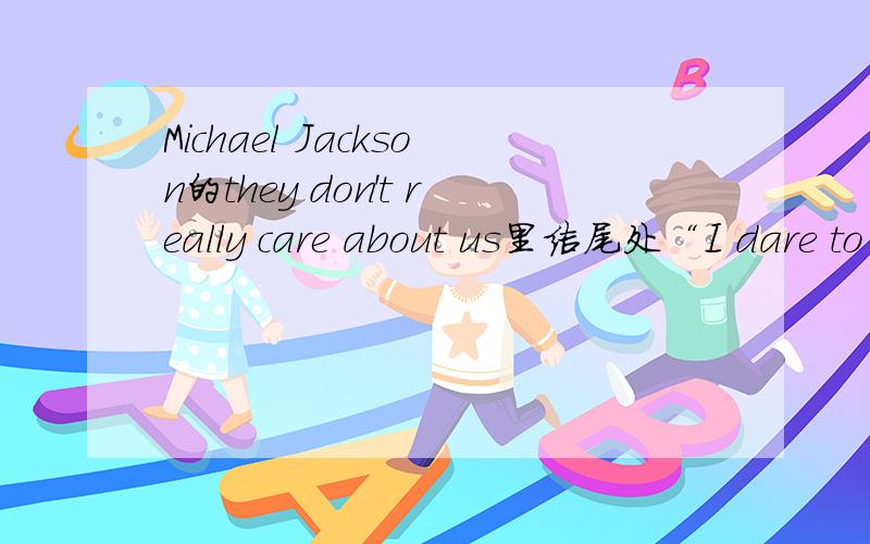 Michael Jackson的they don't really care about us里结尾处“I dare to remind you”后面那句喊得是啥?在deep in fire和I dare to remind you后面喊的那句.除非有这句,不然就别复制歌词了.come on!there's gotta be someone know