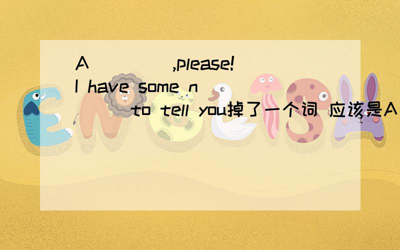 A ____,please!I have some n____to tell you掉了一个词 应该是A ____,please!I have some good n____to tell you